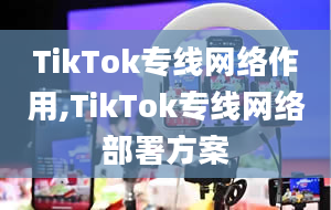 TikTok专线网络作用,TikTok专线网络部署方案