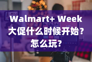 Walmart+ Week大促什么时候开始？怎么玩？