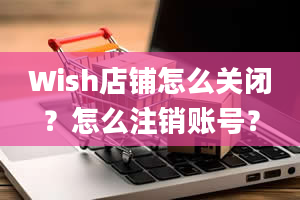 Wish店铺怎么关闭？怎么注销账号？