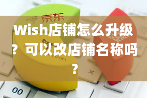 Wish店铺怎么升级？可以改店铺名称吗？