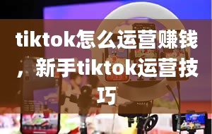 tiktok怎么运营赚钱，新手tiktok运营技巧