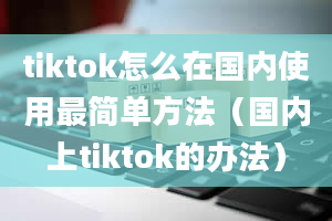 tiktok怎么在国内使用最简单方法（国内上tiktok的办法）