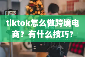 tiktok怎么做跨境电商？有什么技巧？