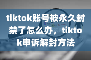 tiktok账号被永久封禁了怎么办，tiktok申诉解封方法