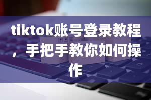 tiktok账号登录教程，手把手教你如何操作