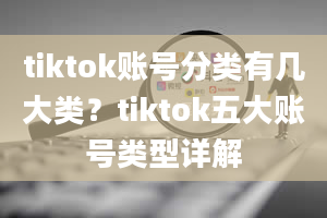 tiktok账号分类有几大类？tiktok五大账号类型详解