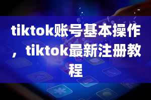 tiktok账号基本操作，tiktok最新注册教程