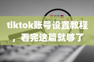 tiktok账号设置教程，看完这篇就够了