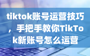 tiktok账号运营技巧，手把手教你TikTok新账号怎么运营