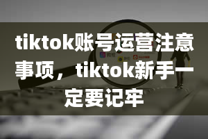 tiktok账号运营注意事项，tiktok新手一定要记牢