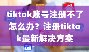 tiktok账号注册不了怎么办？注册tiktok最新解决方案