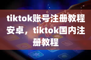 tiktok账号注册教程安卓，tiktok国内注册教程