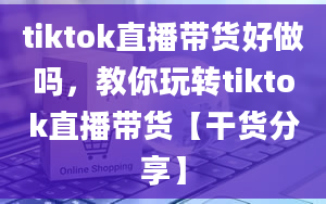 tiktok直播带货好做吗，教你玩转tiktok直播带货【干货分享】