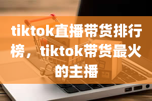 tiktok直播带货排行榜，tiktok带货最火的主播