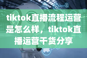 tiktok直播流程运营是怎么样，tiktok直播运营干货分享