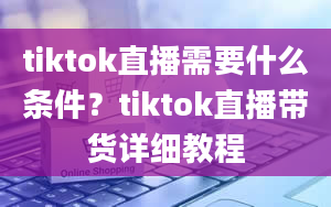 tiktok直播需要什么条件？tiktok直播带货详细教程