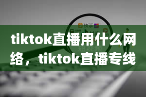 tiktok直播用什么网络，tiktok直播专线