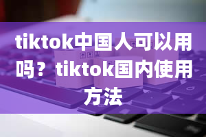 tiktok中国人可以用吗？tiktok国内使用方法