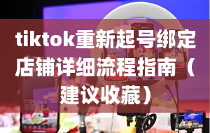 tiktok重新起号绑定店铺详细流程指南（建议收藏）