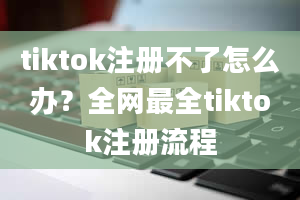 tiktok注册不了怎么办？全网最全tiktok注册流程