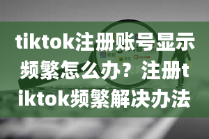 tiktok注册账号显示频繁怎么办？注册tiktok频繁解决办法