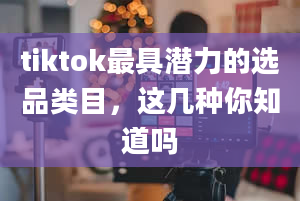 tiktok最具潜力的选品类目，这几种你知道吗