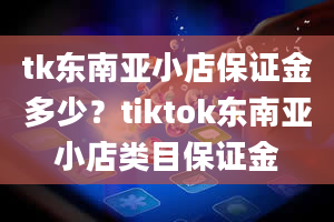 tk东南亚小店保证金多少？tiktok东南亚小店类目保证金