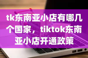 tk东南亚小店有哪几个国家，tiktok东南亚小店开通政策