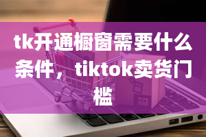 tk开通橱窗需要什么条件，tiktok卖货门槛