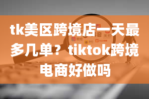 tk美区跨境店一天最多几单？tiktok跨境电商好做吗