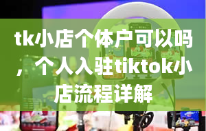 tk小店个体户可以吗，个人入驻tiktok小店流程详解