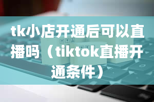 tk小店开通后可以直播吗（tiktok直播开通条件）