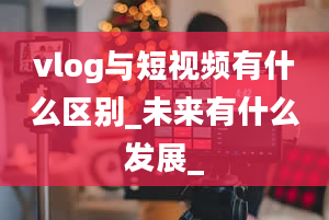 vlog与短视频有什么区别_未来有什么发展_