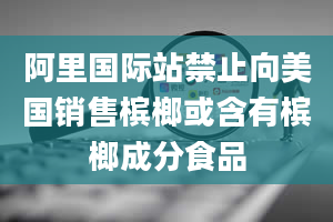 阿里国际站禁止向美国销售槟榔或含有槟榔成分食品