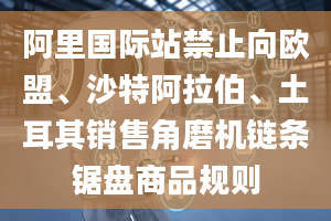 阿里国际站禁止向欧盟、沙特阿拉伯、土耳其销售角磨机链条锯盘商品规则