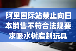 阿里国际站禁止向日本销售不符合法规要求吸水树脂制玩具