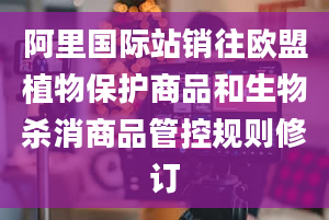 阿里国际站销往欧盟植物保护商品和生物杀消商品管控规则修订