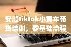 安顺tiktok小黄车带货培训，零基础流程