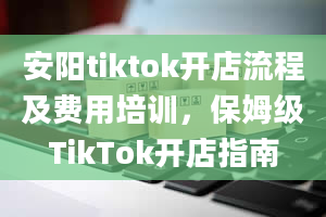 安阳tiktok开店流程及费用培训，保姆级TikTok开店指南