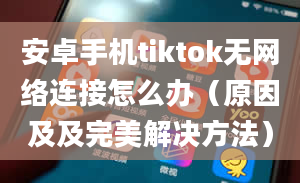 安卓手机tiktok无网络连接怎么办（原因及及完美解决方法）