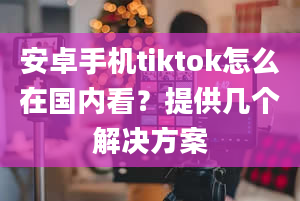 安卓手机tiktok怎么在国内看？提供几个解决方案