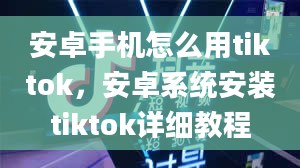 安卓手机怎么用tiktok，安卓系统安装tiktok详细教程