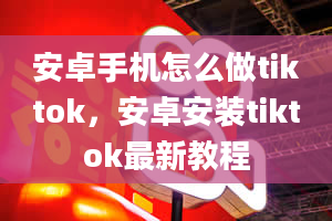 安卓手机怎么做tiktok，安卓安装tiktok最新教程