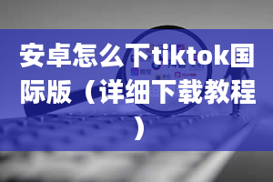 安卓怎么下tiktok国际版（详细下载教程）