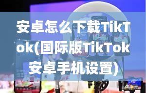 安卓怎么下载TikTok(国际版TikTok安卓手机设置)