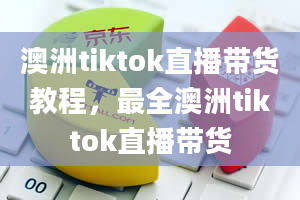 澳洲tiktok直播带货教程，最全澳洲tiktok直播带货