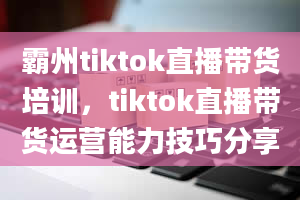 霸州tiktok直播带货培训，tiktok直播带货运营能力技巧分享