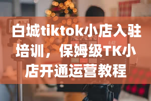 白城tiktok小店入驻培训，保姆级TK小店开通运营教程