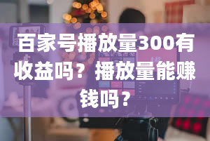 百家号播放量300有收益吗？播放量能赚钱吗？