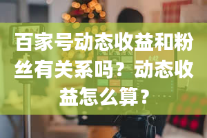 百家号动态收益和粉丝有关系吗？动态收益怎么算？